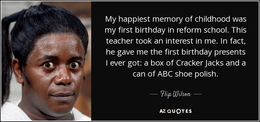My happiest memory of childhood was my first birthday in reform school. This teacher took an interest in me. In fact, he gave me the first birthday presents I ever got: a box of Cracker Jacks and a can of ABC shoe polish. - Flip Wilson