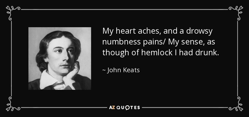 My heart aches, and a drowsy numbness pains/ My sense, as though of hemlock I had drunk. - John Keats