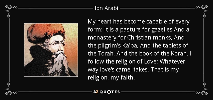 My heart has become capable of every form: It is a pasture for gazelles And a monastery for Christian monks, And the pilgrim's Ka'ba, And the tablets of the Torah, And the book of the Koran. I follow the religion of Love: Whatever way love's camel takes, That is my religion, my faith. - Ibn Arabi