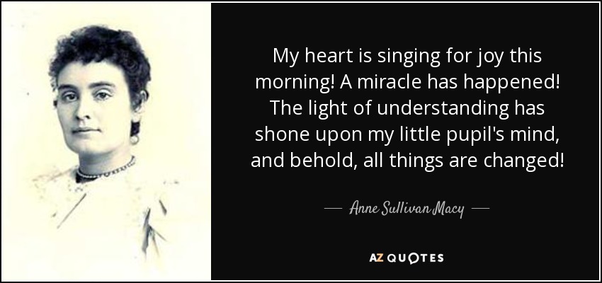 My heart is singing for joy this morning! A miracle has happened! The light of understanding has shone upon my little pupil's mind, and behold, all things are changed! - Anne Sullivan Macy