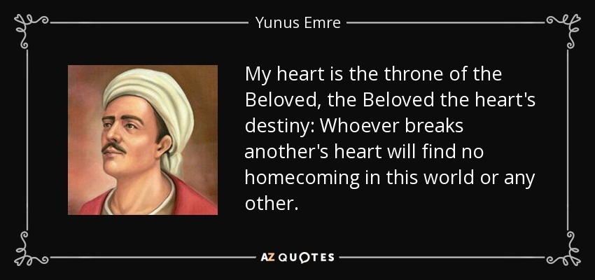 My heart is the throne of the Beloved, the Beloved the heart's destiny: Whoever breaks another's heart will find no homecoming in this world or any other. - Yunus Emre