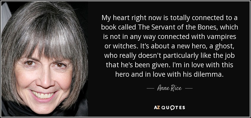 My heart right now is totally connected to a book called The Servant of the Bones, which is not in any way connected with vampires or witches. It's about a new hero, a ghost, who really doesn't particularly like the job that he's been given. I'm in love with this hero and in love with his dilemma. - Anne Rice