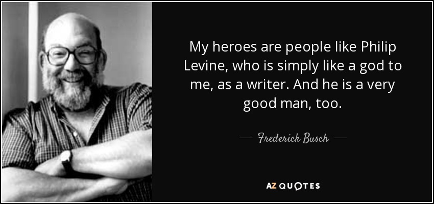 My heroes are people like Philip Levine, who is simply like a god to me, as a writer. And he is a very good man, too. - Frederick Busch