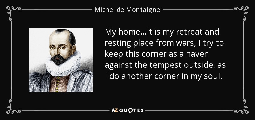 My home...It is my retreat and resting place from wars, I try to keep this corner as a haven against the tempest outside, as I do another corner in my soul. - Michel de Montaigne