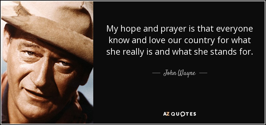 My hope and prayer is that everyone know and love our country for what she really is and what she stands for. - John Wayne