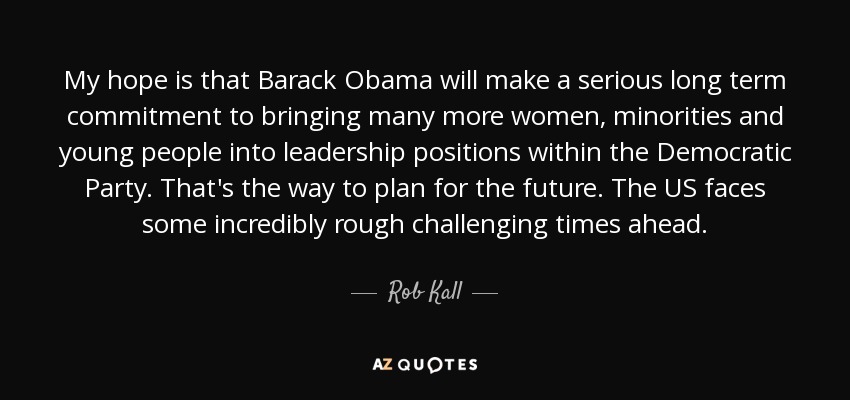 My hope is that Barack Obama will make a serious long term commitment to bringing many more women, minorities and young people into leadership positions within the Democratic Party. That's the way to plan for the future. The US faces some incredibly rough challenging times ahead. - Rob Kall