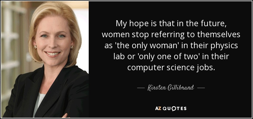 My hope is that in the future, women stop referring to themselves as 'the only woman' in their physics lab or 'only one of two' in their computer science jobs. - Kirsten Gillibrand