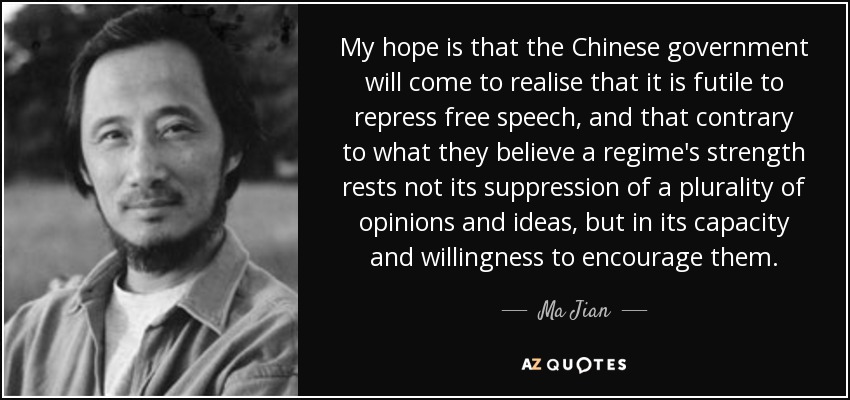 My hope is that the Chinese government will come to realise that it is futile to repress free speech, and that contrary to what they believe a regime's strength rests not its suppression of a plurality of opinions and ideas, but in its capacity and willingness to encourage them. - Ma Jian