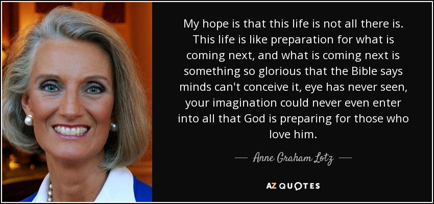 My hope is that this life is not all there is. This life is like preparation for what is coming next, and what is coming next is something so glorious that the Bible says minds can't conceive it, eye has never seen, your imagination could never even enter into all that God is preparing for those who love him. - Anne Graham Lotz