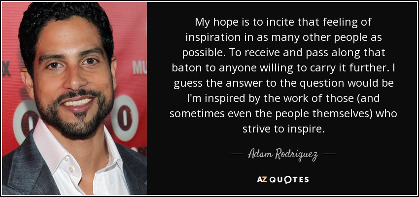 My hope is to incite that feeling of inspiration in as many other people as possible. To receive and pass along that baton to anyone willing to carry it further. I guess the answer to the question would be I'm inspired by the work of those (and sometimes even the people themselves) who strive to inspire. - Adam Rodriguez