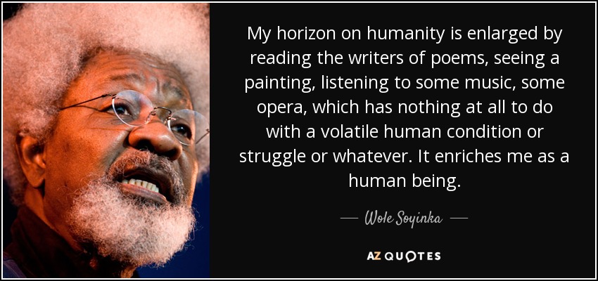 My horizon on humanity is enlarged by reading the writers of poems, seeing a painting, listening to some music, some opera, which has nothing at all to do with a volatile human condition or struggle or whatever. It enriches me as a human being. - Wole Soyinka