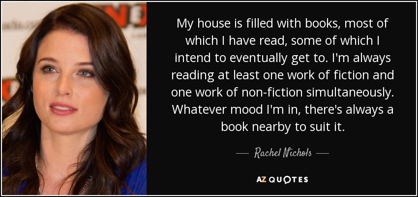 My house is filled with books, most of which I have read, some of which I intend to eventually get to. I'm always reading at least one work of fiction and one work of non-fiction simultaneously. Whatever mood I'm in, there's always a book nearby to suit it. - Rachel Nichols