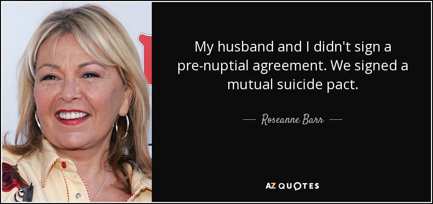My husband and I didn't sign a pre-nuptial agreement. We signed a mutual suicide pact. - Roseanne Barr