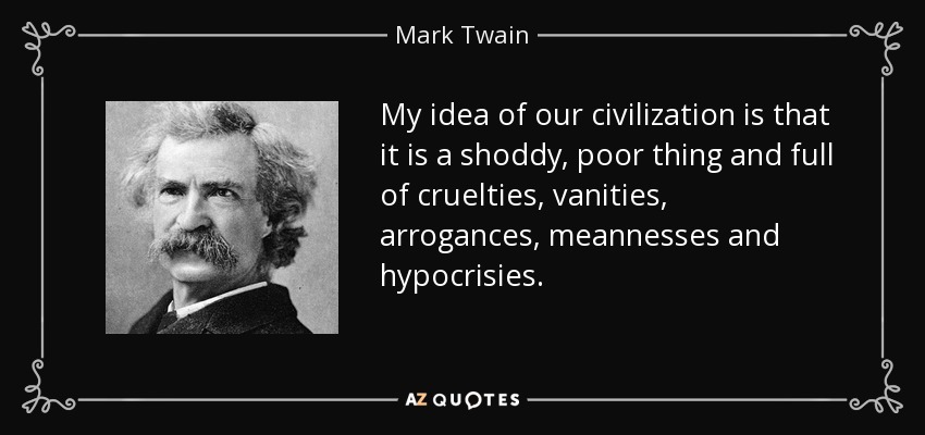My idea of our civilization is that it is a shoddy, poor thing and full of cruelties, vanities, arrogances, meannesses and hypocrisies. - Mark Twain