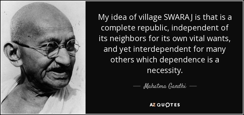 My idea of village SWARAJ is that is a complete republic, independent of its neighbors for its own vital wants, and yet interdependent for many others which dependence is a necessity. - Mahatma Gandhi