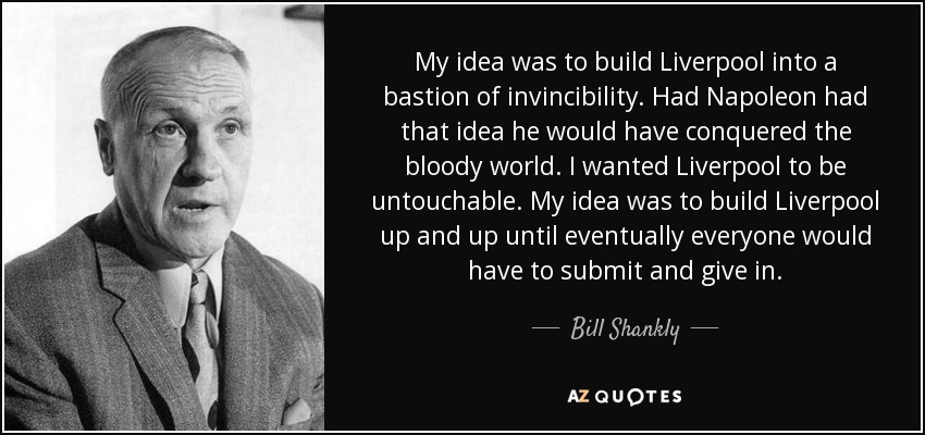 My idea was to build Liverpool into a bastion of invincibility. Had Napoleon had that idea he would have conquered the bloody world. I wanted Liverpool to be untouchable. My idea was to build Liverpool up and up until eventually everyone would have to submit and give in. - Bill Shankly