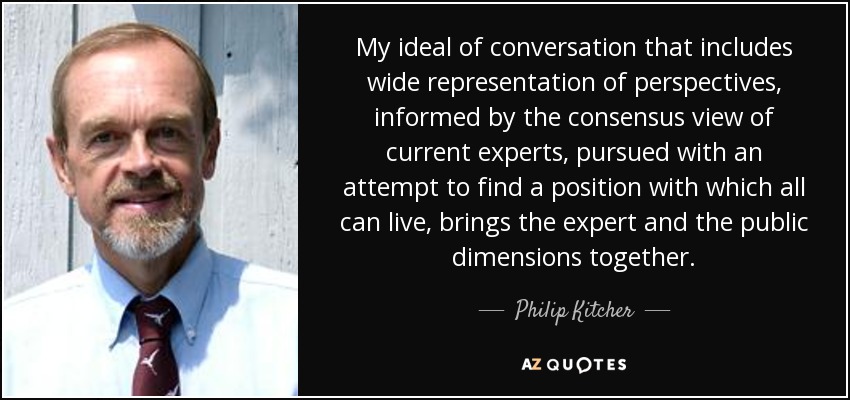 My ideal of conversation that includes wide representation of perspectives, informed by the consensus view of current experts, pursued with an attempt to find a position with which all can live, brings the expert and the public dimensions together. - Philip Kitcher