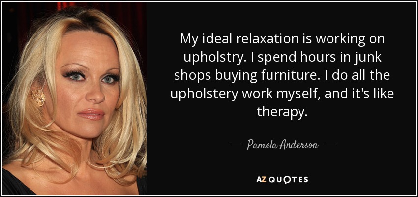 My ideal relaxation is working on upholstry. I spend hours in junk shops buying furniture. I do all the upholstery work myself, and it's like therapy. - Pamela Anderson