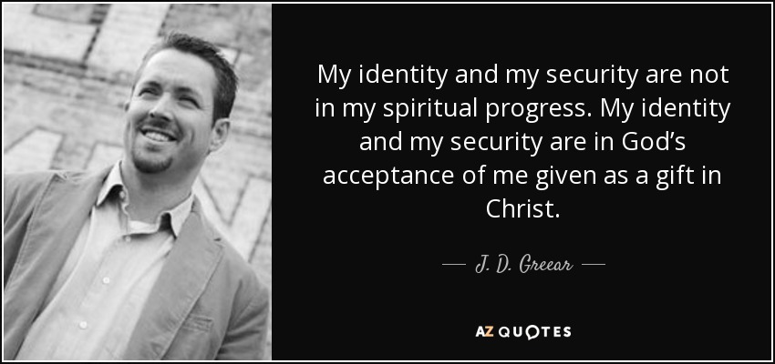 My identity and my security are not in my spiritual progress. My identity and my security are in God’s acceptance of me given as a gift in Christ. - J. D. Greear
