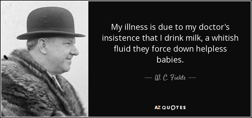 My illness is due to my doctor's insistence that I drink milk, a whitish fluid they force down helpless babies. - W. C. Fields