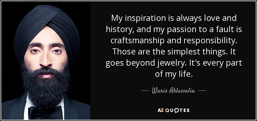 My inspiration is always love and history, and my passion to a fault is craftsmanship and responsibility. Those are the simplest things. It goes beyond jewelry. It's every part of my life. - Waris Ahluwalia