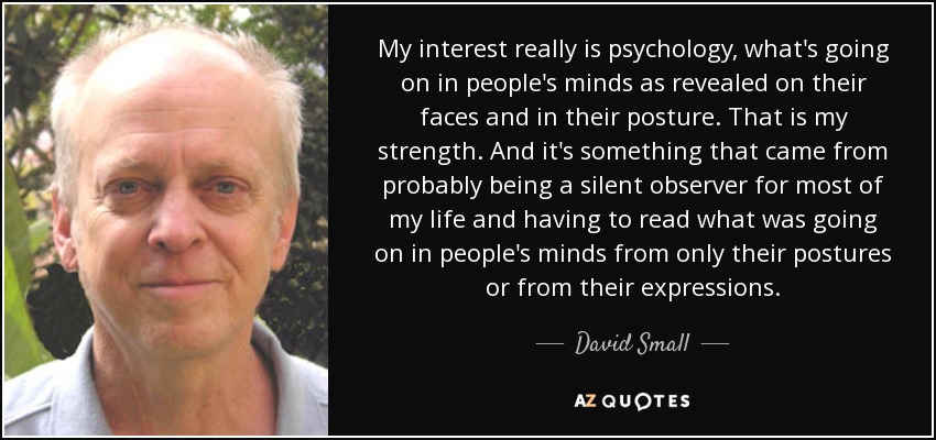 My interest really is psychology, what's going on in people's minds as revealed on their faces and in their posture. That is my strength. And it's something that came from probably being a silent observer for most of my life and having to read what was going on in people's minds from only their postures or from their expressions. - David Small