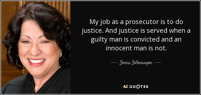 My job as a prosecutor is to do justice. And justice is served when a guilty man is convicted and an innocent man is not. - Sonia Sotomayor