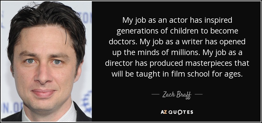 My job as an actor has inspired generations of children to become doctors. My job as a writer has opened up the minds of millions. My job as a director has produced masterpieces that will be taught in film school for ages. - Zach Braff