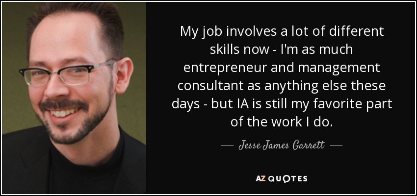 My job involves a lot of different skills now - I'm as much entrepreneur and management consultant as anything else these days - but IA is still my favorite part of the work I do. - Jesse James Garrett