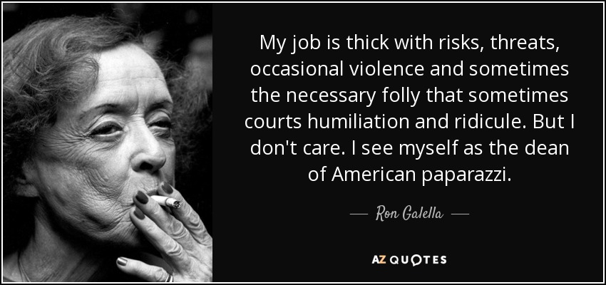 My job is thick with risks, threats, occasional violence and sometimes the necessary folly that sometimes courts humiliation and ridicule. But I don't care. I see myself as the dean of American paparazzi. - Ron Galella