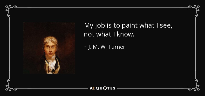 My job is to paint what I see, not what I know. - J. M. W. Turner