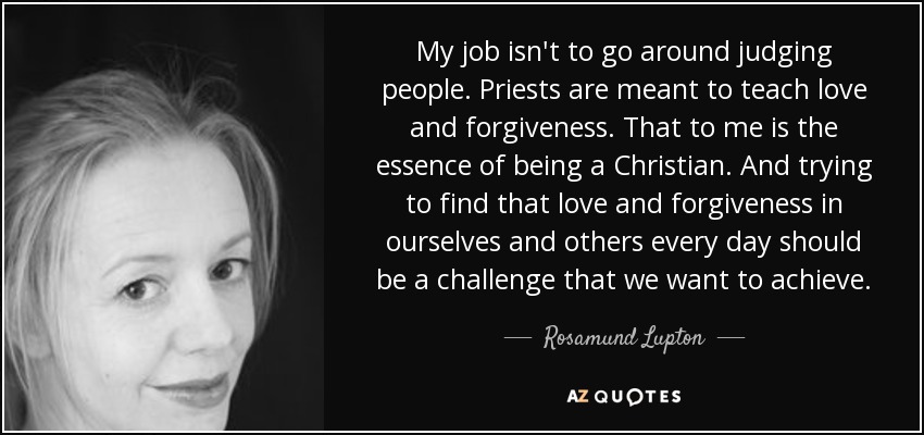 My job isn't to go around judging people. Priests are meant to teach love and forgiveness. That to me is the essence of being a Christian. And trying to find that love and forgiveness in ourselves and others every day should be a challenge that we want to achieve. - Rosamund Lupton