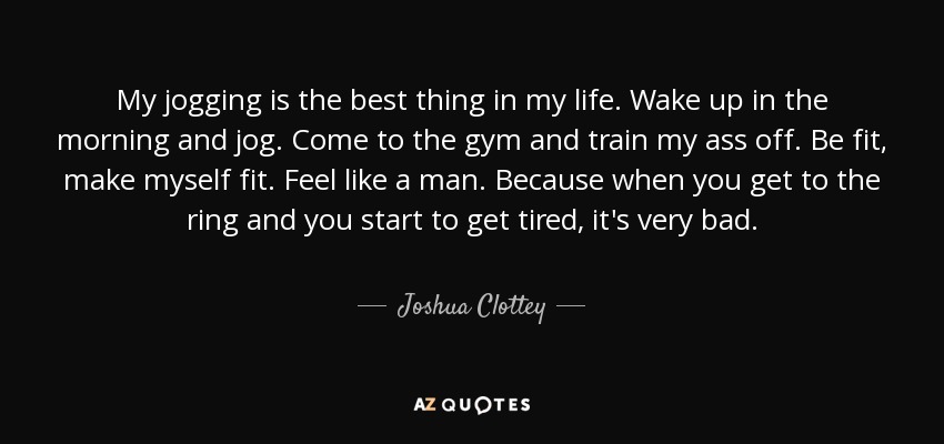 My jogging is the best thing in my life. Wake up in the morning and jog. Come to the gym and train my ass off. Be fit, make myself fit. Feel like a man. Because when you get to the ring and you start to get tired, it's very bad. - Joshua Clottey