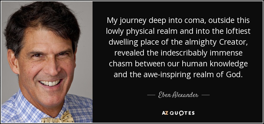 My journey deep into coma, outside this lowly physical realm and into the loftiest dwelling place of the almighty Creator, revealed the indescribably immense chasm between our human knowledge and the awe-inspiring realm of God. - Eben Alexander