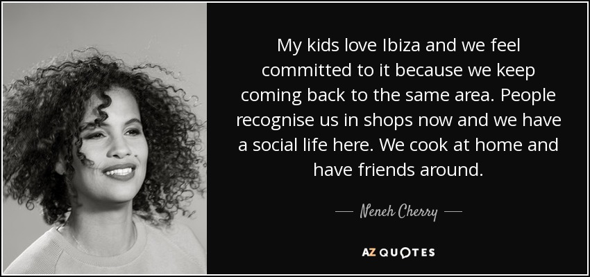 My kids love Ibiza and we feel committed to it because we keep coming back to the same area. People recognise us in shops now and we have a social life here. We cook at home and have friends around. - Neneh Cherry