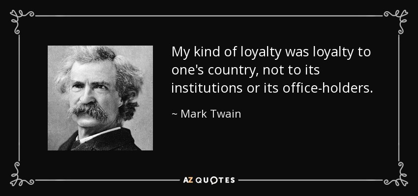 My kind of loyalty was loyalty to one's country, not to its institutions or its office-holders. - Mark Twain