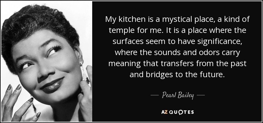 My kitchen is a mystical place, a kind of temple for me. It is a place where the surfaces seem to have significance, where the sounds and odors carry meaning that transfers from the past and bridges to the future. - Pearl Bailey
