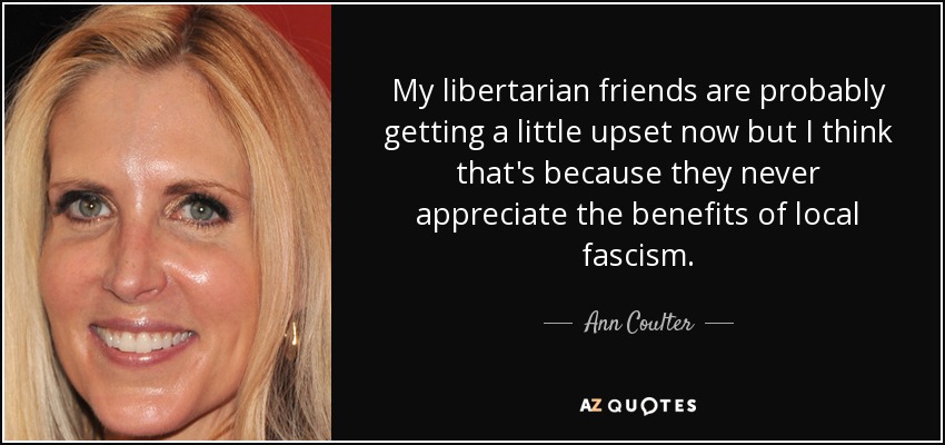 My libertarian friends are probably getting a little upset now but I think that's because they never appreciate the benefits of local fascism. - Ann Coulter