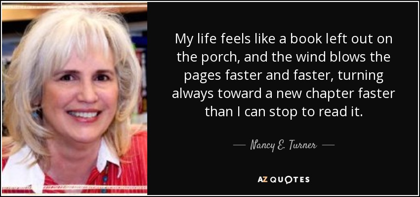 My life feels like a book left out on the porch, and the wind blows the pages faster and faster, turning always toward a new chapter faster than I can stop to read it. - Nancy E. Turner