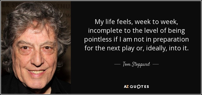 My life feels, week to week, incomplete to the level of being pointless if I am not in preparation for the next play or, ideally, into it. - Tom Stoppard
