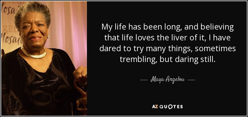 My life has been long, and believing that life loves the liver of it, I have dared to try many things, sometimes trembling, but daring still. - Maya Angelou