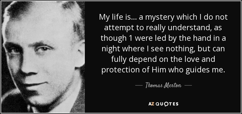 My life is ... a mystery which I do not attempt to really understand, as though 1 were led by the hand in a night where I see nothing, but can fully depend on the love and protection of Him who guides me. - Thomas Merton