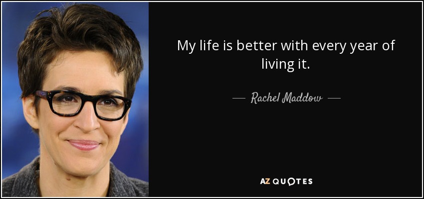 My life is better with every year of living it. - Rachel Maddow