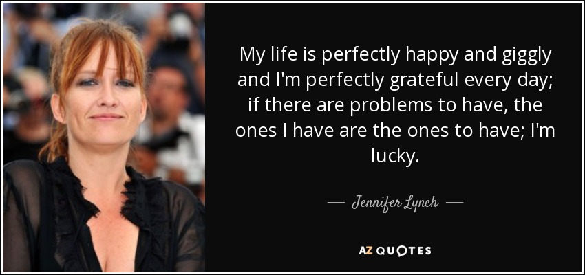 My life is perfectly happy and giggly and I'm perfectly grateful every day; if there are problems to have, the ones I have are the ones to have; I'm lucky. - Jennifer Lynch