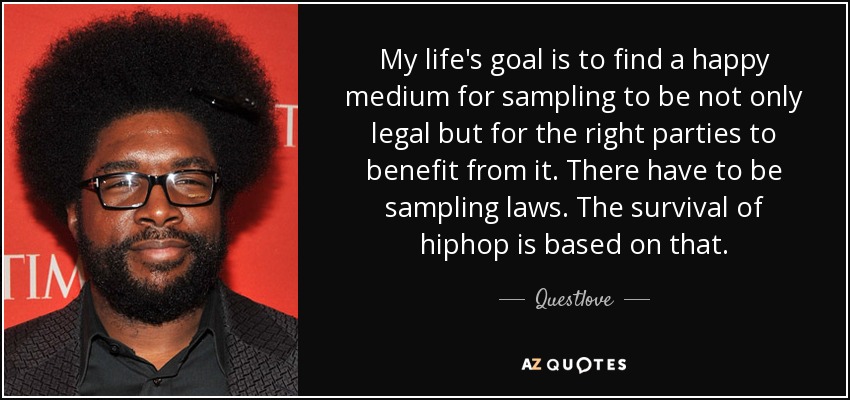 My life's goal is to find a happy medium for sampling to be not only legal but for the right parties to benefit from it. There have to be sampling laws. The survival of hiphop is based on that. - Questlove