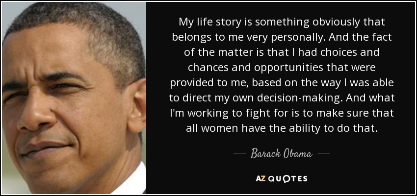 My life story is something obviously that belongs to me very personally. And the fact of the matter is that I had choices and chances and opportunities that were provided to me, based on the way I was able to direct my own decision-making. And what I'm working to fight for is to make sure that all women have the ability to do that. - Barack Obama