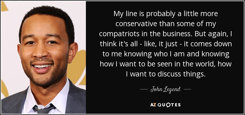 My line is probably a little more conservative than some of my compatriots in the business. But again, I think it's all - like, it just - it comes down to me knowing who I am and knowing how I want to be seen in the world, how I want to discuss things. - John Legend