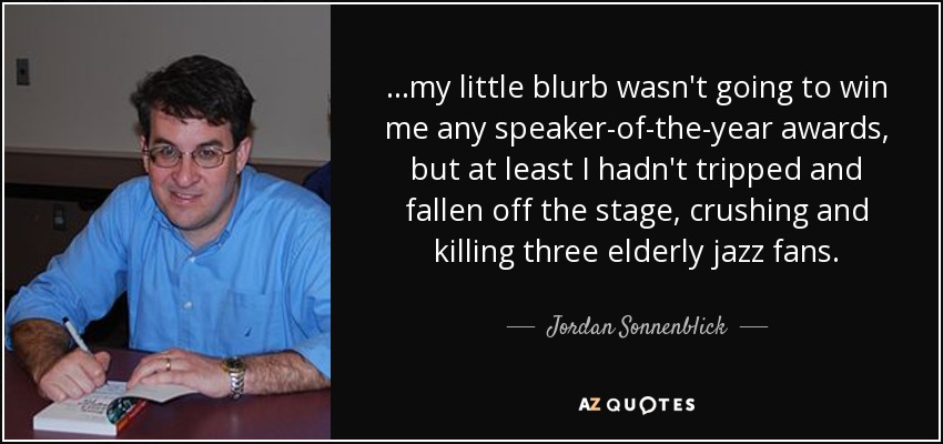 ...my little blurb wasn't going to win me any speaker-of-the-year awards, but at least I hadn't tripped and fallen off the stage, crushing and killing three elderly jazz fans. - Jordan Sonnenblick