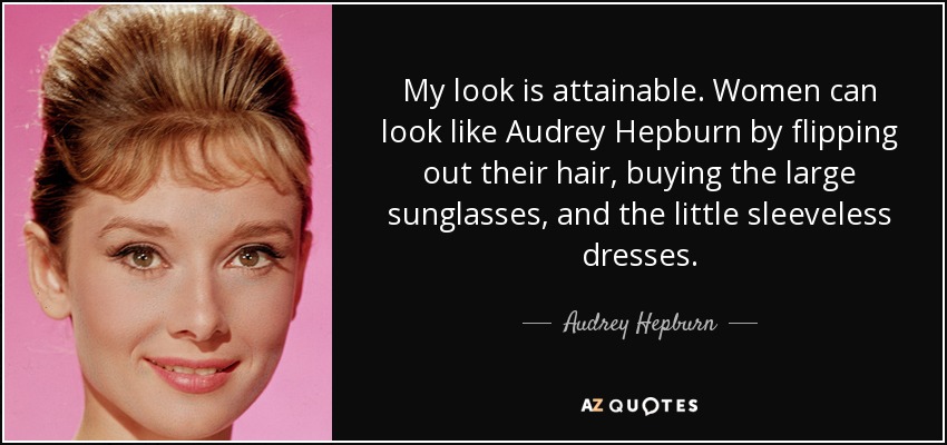 My look is attainable. Women can look like Audrey Hepburn by flipping out their hair, buying the large sunglasses, and the little sleeveless dresses. - Audrey Hepburn