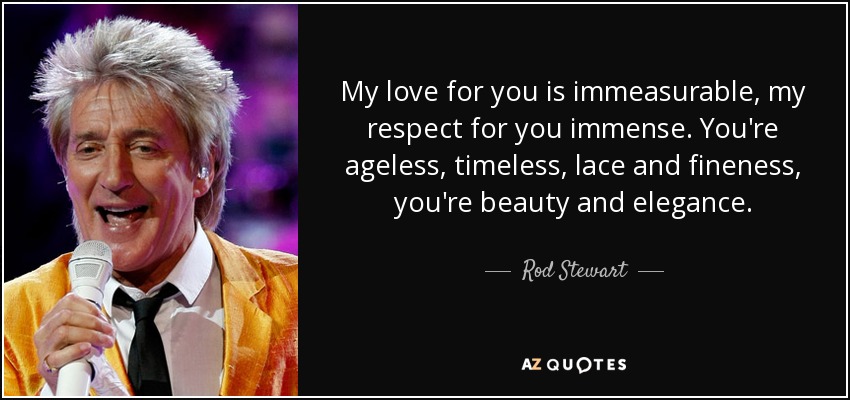 My love for you is immeasurable, my respect for you immense. You're ageless, timeless, lace and fineness, you're beauty and elegance. - Rod Stewart